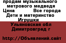 продам музыкального 1,5 метрового медведя  › Цена ­ 2 500 - Все города Дети и материнство » Игрушки   . Ульяновская обл.,Димитровград г.